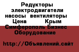 Редукторы, электродвигатели, насосы, вентиляторы › Цена ­ 123 - Крым, Симферополь Бизнес » Оборудование   